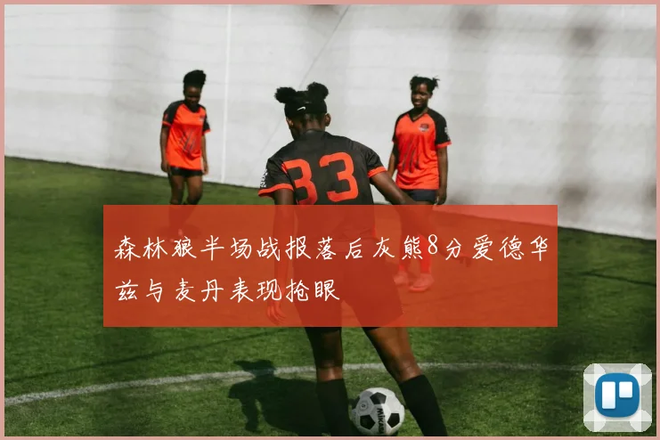 森林狼半场战报落后灰熊8分爱德华兹与麦丹表现抢眼