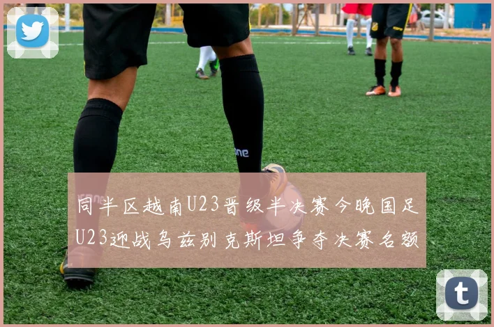 同半区越南U23晋级半决赛今晚国足U23迎战乌兹别克斯坦争夺决赛名额