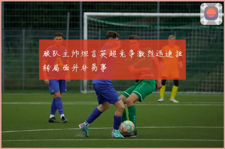 狼队主帅坦言英超竞争激烈迅速扭转局面并非易事