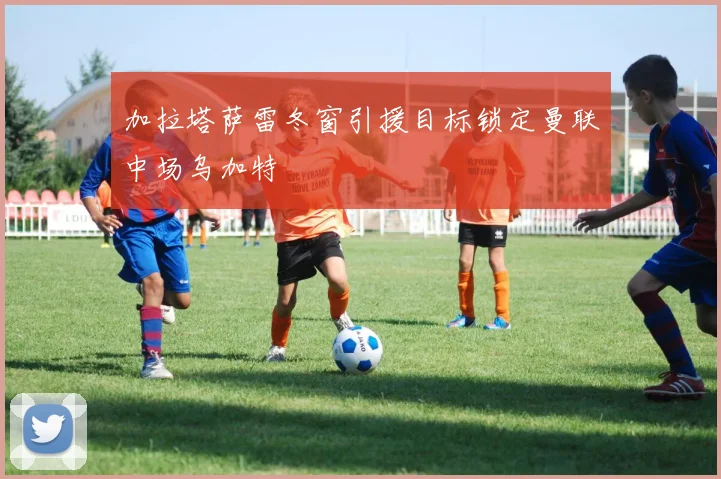 加拉塔萨雷冬窗引援目标锁定曼联中场乌加特