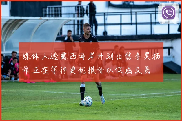 媒体人透露西海岸计划出售李昊杨希正在等待更优报价以促成交易