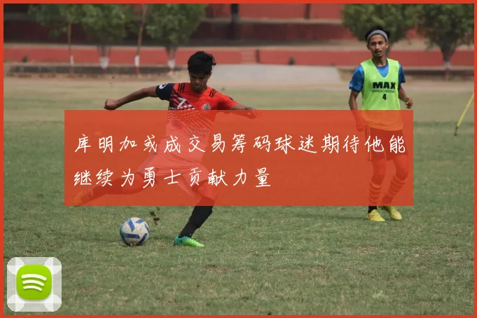 库明加或成交易筹码球迷期待他能继续为勇士贡献力量
