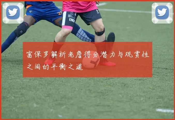 富保罗解析老詹得分潜力与观赏性之间的平衡之道