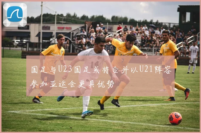 国足与U23国足或将合并以U21阵容参加亚运会更具优势