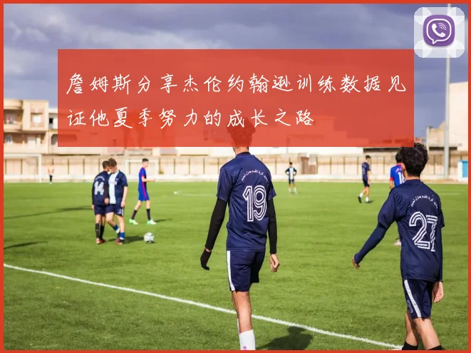 詹姆斯分享杰伦约翰逊训练数据见证他夏季努力的成长之路
