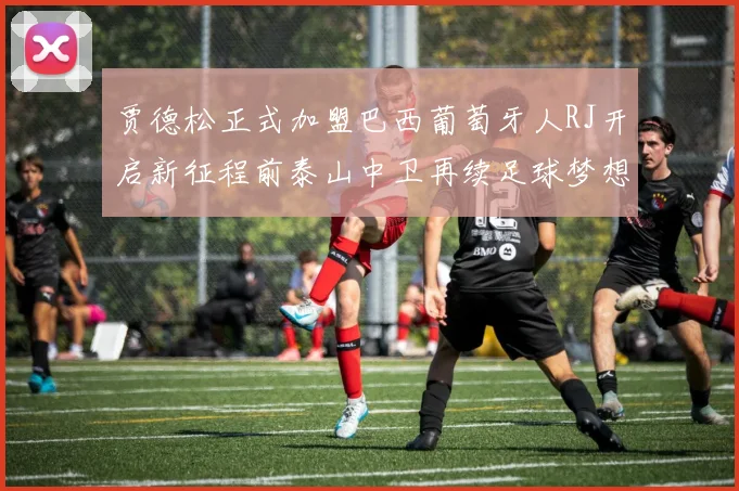 贾德松正式加盟巴西葡萄牙人RJ开启新征程前泰山中卫再续足球梦想