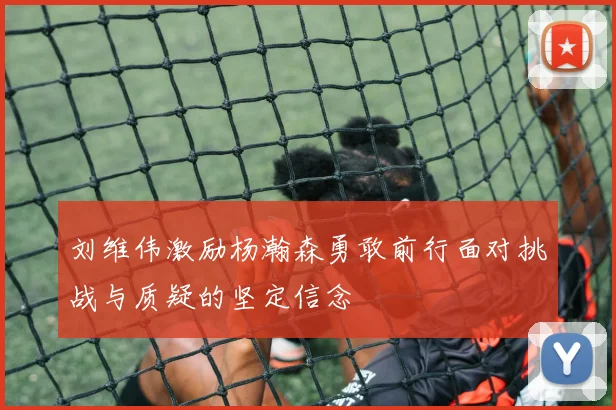 刘维伟激励杨瀚森勇敢前行面对挑战与质疑的坚定信念