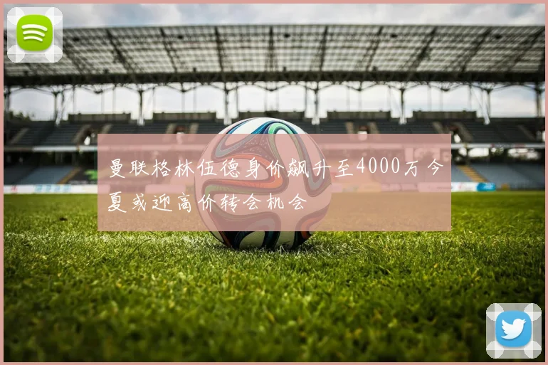 曼联格林伍德身价飙升至4000万今夏或迎高价转会机会