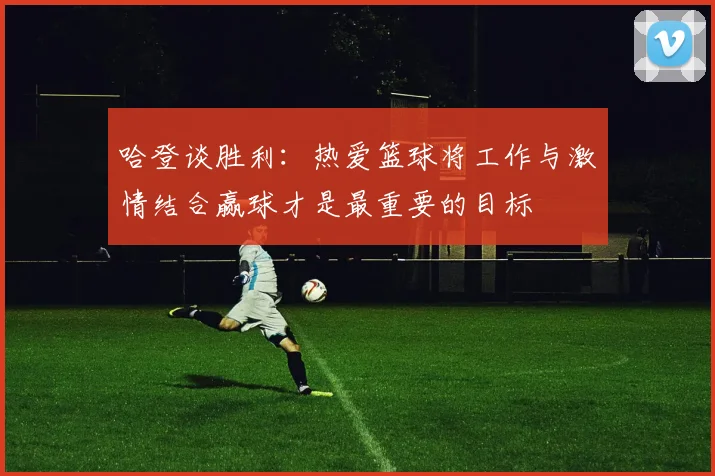 哈登谈胜利：热爱篮球将工作与激情结合赢球才是最重要的目标