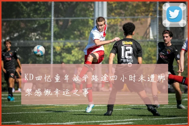 KD回忆童年放学路途四小时未遭绑架感慨幸运之事