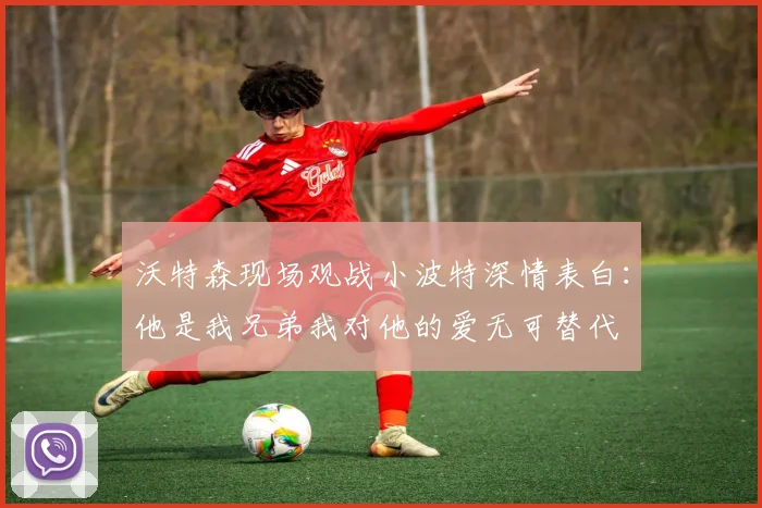 沃特森现场观战小波特深情表白：他是我兄弟我对他的爱无可替代