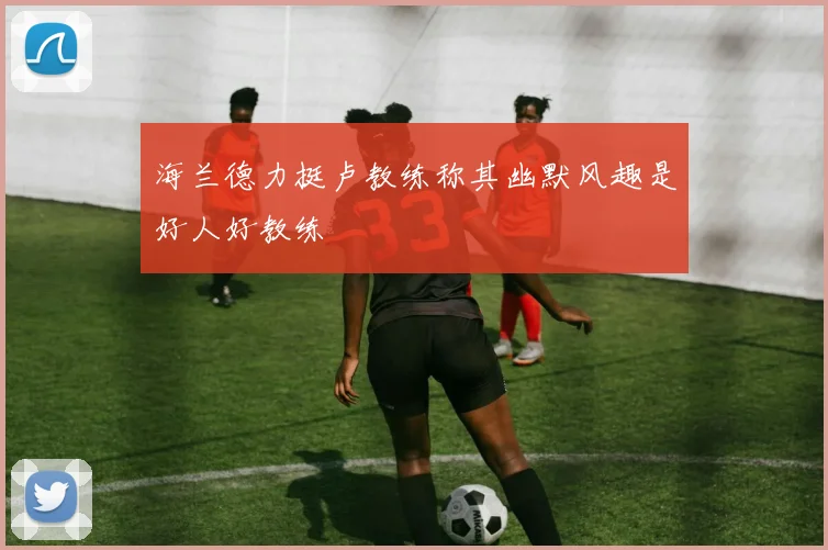 海兰德力挺卢教练称其幽默风趣是好人好教练