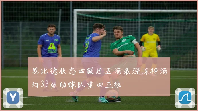 恩比德状态回暖近五场表现惊艳场均33分助球队重回正轨