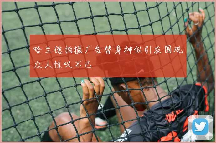 哈兰德拍摄广告替身神似引发围观众人惊叹不已
