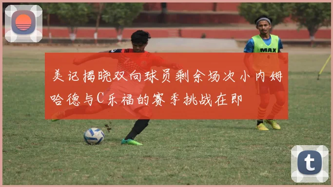 美记揭晓双向球员剩余场次小内姆哈德与C乐福的赛季挑战在即