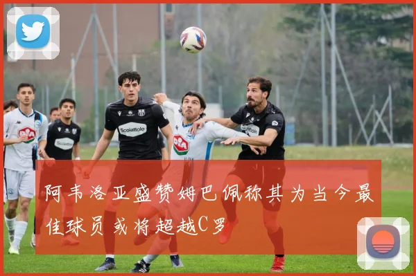 阿韦洛亚盛赞姆巴佩称其为当今最佳球员或将超越C罗