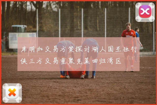 库明加交易方案探讨湖人国王独行侠三方交易重聚克莱回归湾区