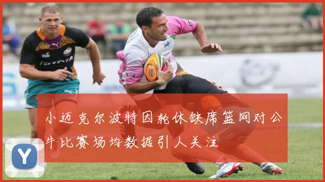 小迈克尔波特因轮休缺席篮网对公牛比赛场均数据引人关注