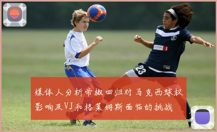 媒体人分析帝椒回归对马克西球权影响及VJ和格莱姆斯面临的挑战