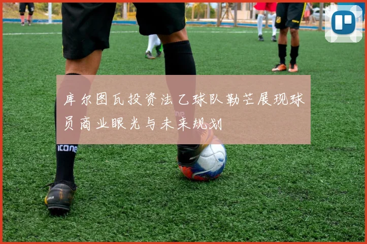 库尔图瓦投资法乙球队勒芒展现球员商业眼光与未来规划