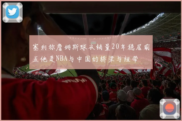 塞利称詹姆斯球衣销量20年稳居前五他是NBA与中国的桥梁与纽带