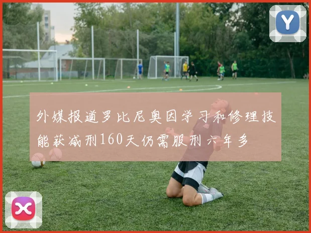外媒报道罗比尼奥因学习和修理技能获减刑160天仍需服刑六年多