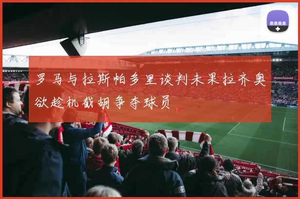 罗马与拉斯帕多里谈判未果拉齐奥欲趁机截胡争夺球员