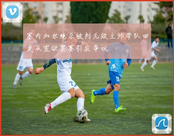 塞内加尔绝杀被判无效主帅带队回更衣室欲罢赛引发争议