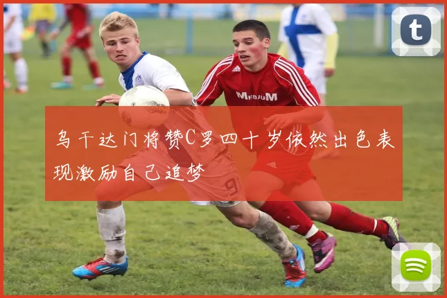 乌干达门将赞C罗四十岁依然出色表现激励自己追梦