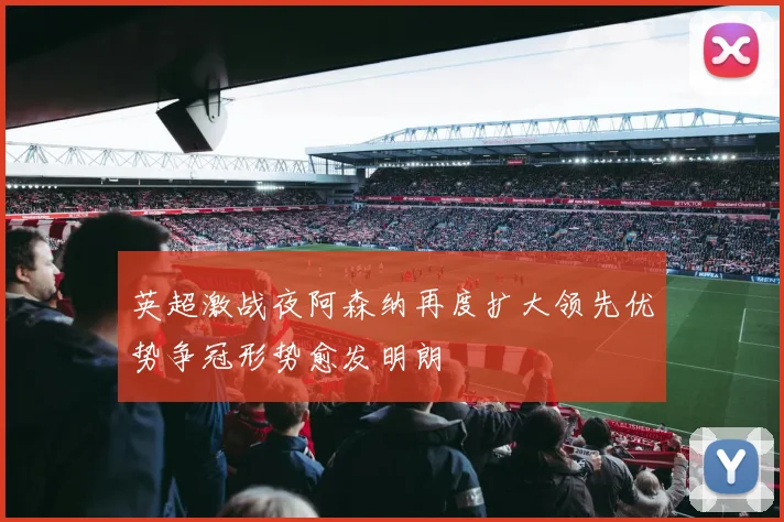 英超激战夜阿森纳再度扩大领先优势争冠形势愈发明朗