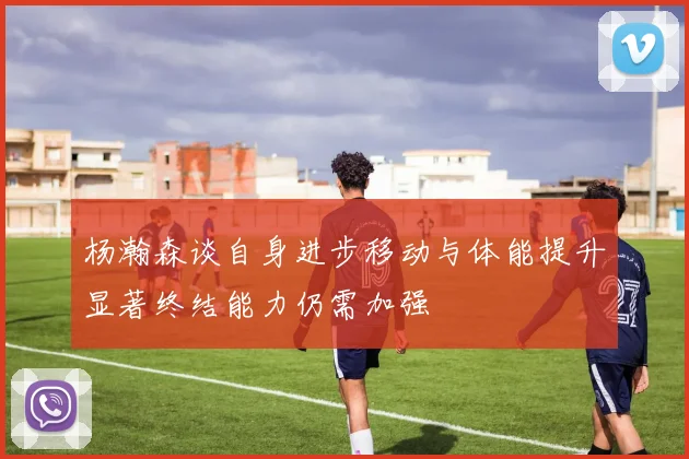 杨瀚森谈自身进步移动与体能提升显著终结能力仍需加强