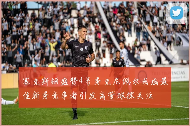 塞克斯顿盛赞4号秀克尼佩尔或成最佳新秀竞争者引发高管球探关注