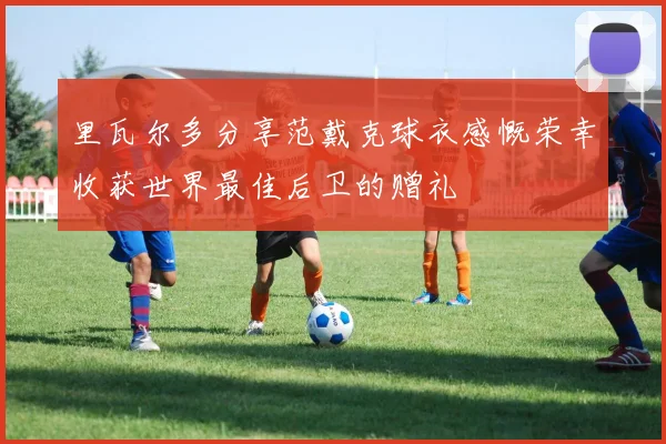 里瓦尔多分享范戴克球衣感慨荣幸收获世界最佳后卫的赠礼
