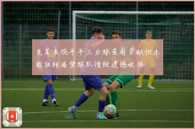 克莱表现平平三分球虽有贡献但未能扭转局势球队惜败遗憾收场