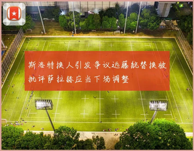 斯洛特换人引发争议远藤航替换被批评萨拉赫应当下场调整