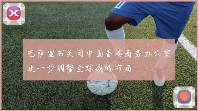 巴萨宣布关闭中国香港商务办公室进一步调整全球战略布局