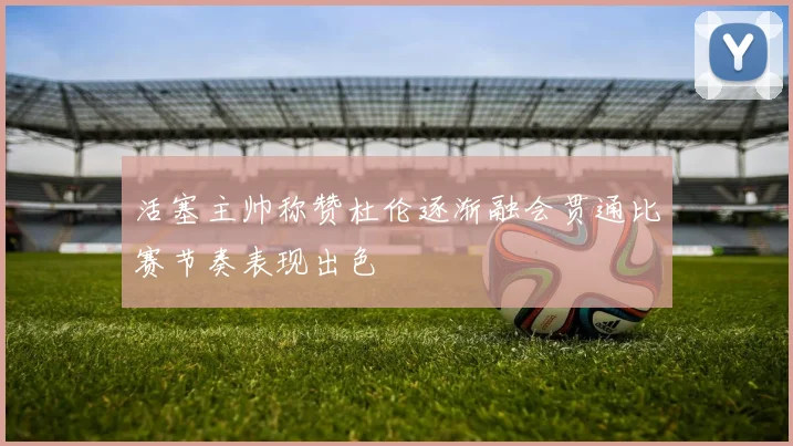 活塞主帅称赞杜伦逐渐融会贯通比赛节奏表现出色