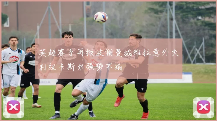 英超赛季再掀波澜曼城维拉意外失利纽卡斯尔强势不减