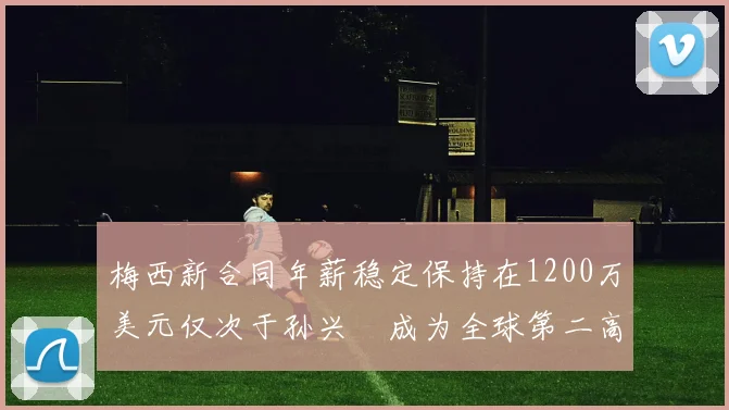 梅西新合同年薪稳定保持在1200万美元仅次于孙兴慜成为全球第二高薪球员