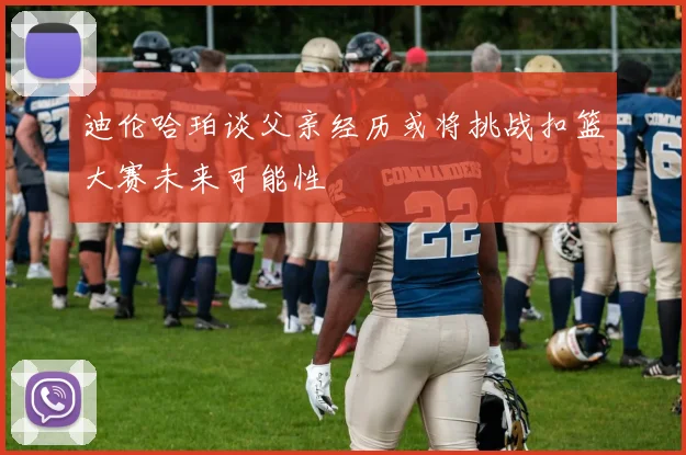 迪伦哈珀谈父亲经历或将挑战扣篮大赛未来可能性