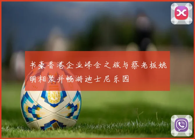 书豪香港企业峰会之旅与蔡老板姚明相聚并畅游迪士尼乐园