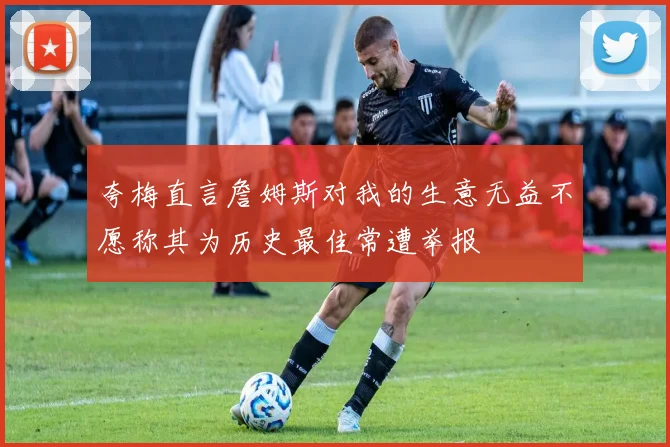 夸梅直言詹姆斯对我的生意无益不愿称其为历史最佳常遭举报