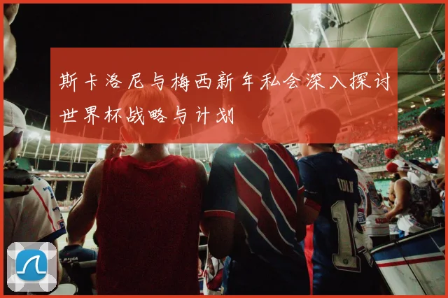 斯卡洛尼与梅西新年私会深入探讨世界杯战略与计划